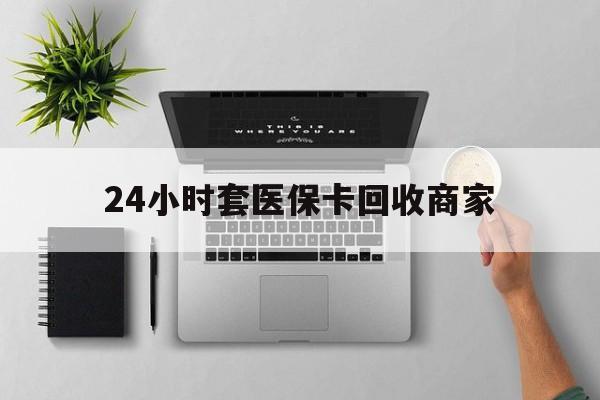 哈尔滨24小时套医保卡回收商家(高价回收医保卡联系方式)
