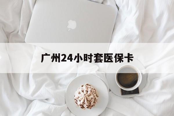 哈尔滨广州24小时套医保卡(广州哪里有套医保卡地方)