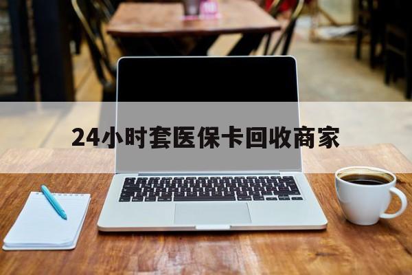 哈尔滨24小时套医保卡回收商家(24小时套医保卡回收商家有提成吗)