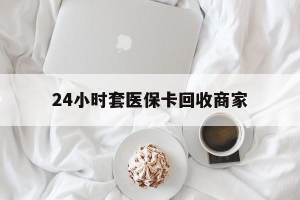 哈尔滨24小时套医保卡回收商家(24小时套医保卡回收商家会知道吗)